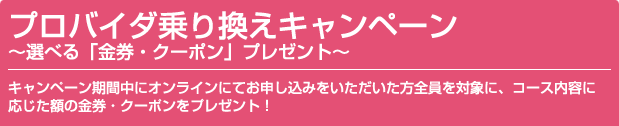 プロバイダ乗り換えキャンペーン～選べる金券・クーポンプレゼント～　キャンペーン期間中にオンラインにてお申し込みをいただいた方全員を対象に、コース内容に応じた額の金券・クーポンをプレゼント！