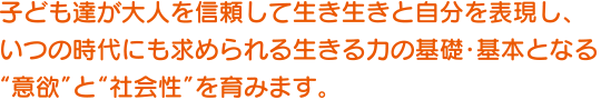 子ども達が大人を信頼して生き生きと自分を表現し、いつの時代にも求められる生きる力の基礎・基本となる“意欲”と“社会性”を育みます。